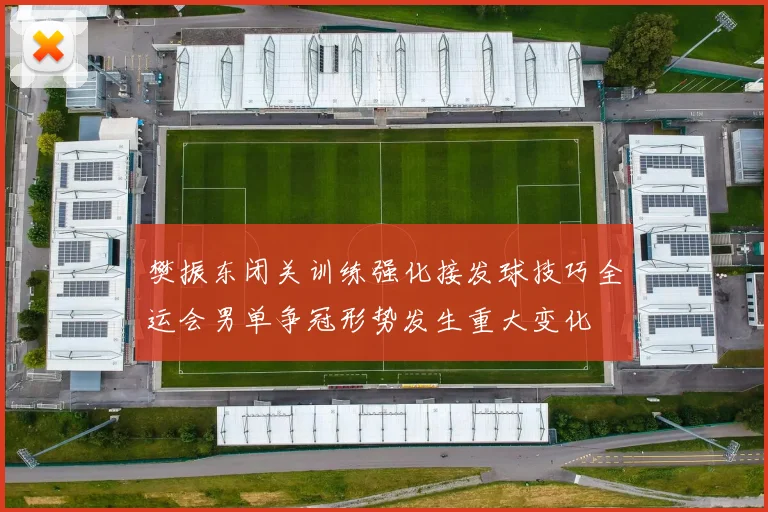 樊振东闭关训练强化接发球技巧全运会男单争冠形势发生重大变化