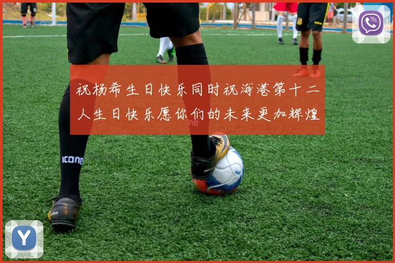 祝杨希生日快乐同时祝海港第十二人生日快乐愿你们的未来更加辉煌绚烂