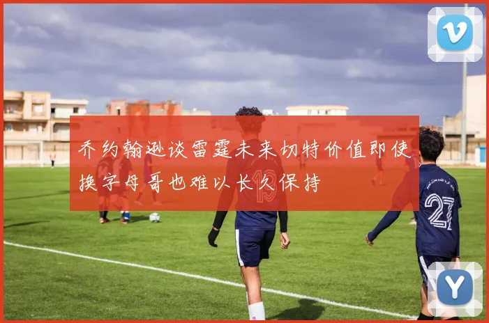 乔约翰逊谈雷霆未来切特价值即使换字母哥也难以长久保持