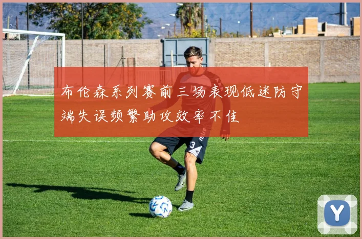 布伦森系列赛前三场表现低迷防守端失误频繁助攻效率不佳