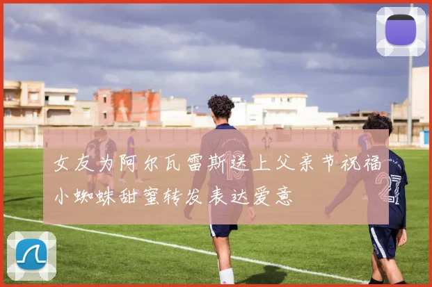 女友为阿尔瓦雷斯送上父亲节祝福小蜘蛛甜蜜转发表达爱意