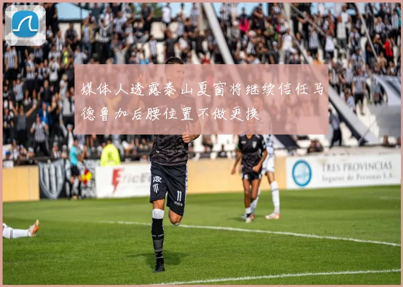 媒体人透露泰山夏窗将继续信任马德鲁加后腰位置不做更换