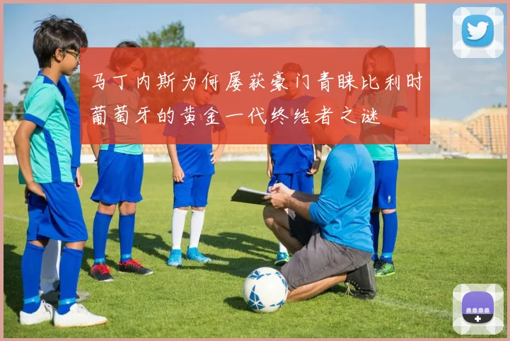 马丁内斯为何屡获豪门青睐比利时葡萄牙的黄金一代终结者之谜