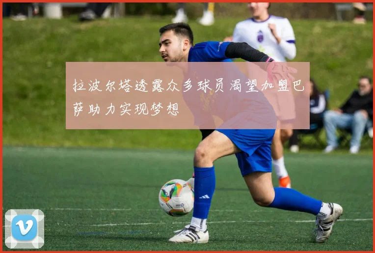 拉波尔塔透露众多球员渴望加盟巴萨助力实现梦想