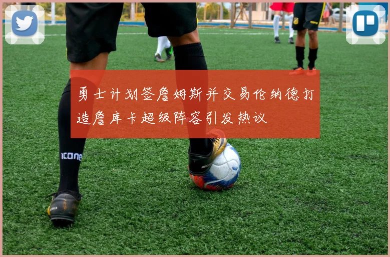 勇士计划签詹姆斯并交易伦纳德打造詹库卡超级阵容引发热议