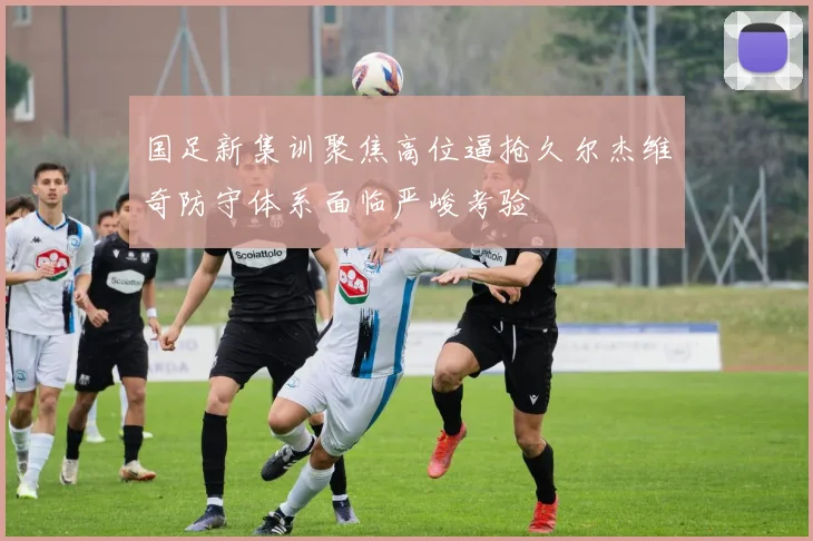 国足新集训聚焦高位逼抢久尔杰维奇防守体系面临严峻考验