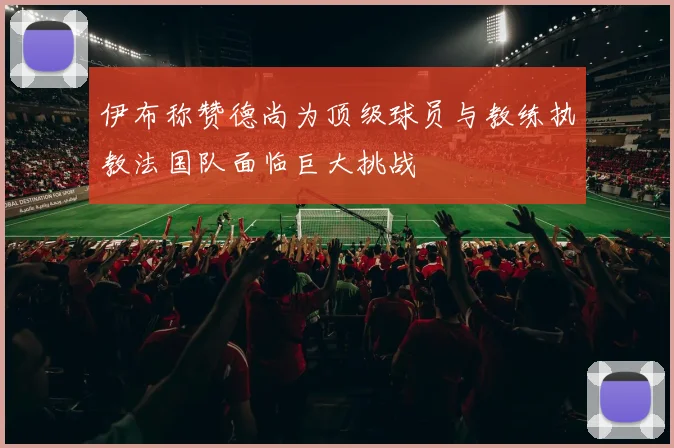 伊布称赞德尚为顶级球员与教练执教法国队面临巨大挑战