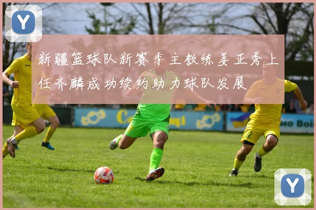 新疆篮球队新赛季主教练姜正秀上任齐麟成功续约助力球队发展