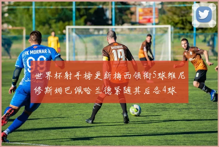 世界杯射手榜更新梅西领衔5球维尼修斯姆巴佩哈兰德紧随其后各4球