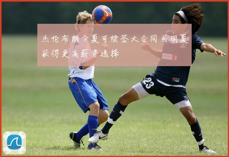 杰伦布朗今夏可续签大合同或明夏获得更高薪资选择