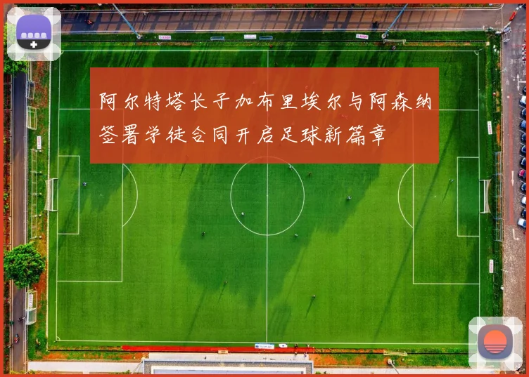 阿尔特塔长子加布里埃尔与阿森纳签署学徒合同开启足球新篇章