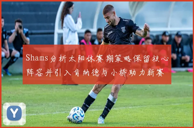 Shams分析太阳休赛期策略保留核心阵容并引入肯纳德与小桥助力新赛季