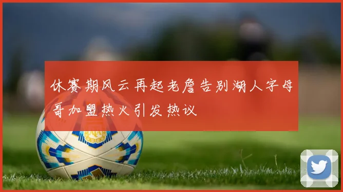 休赛期风云再起老詹告别湖人字母哥加盟热火引发热议