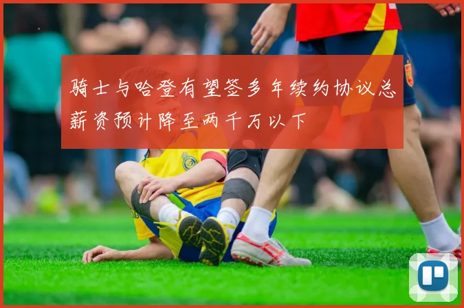 骑士与哈登有望签多年续约协议总薪资预计降至两千万以下
