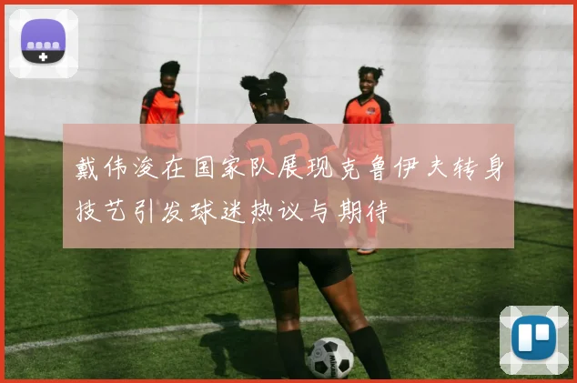 戴伟浚在国家队展现克鲁伊夫转身技艺引发球迷热议与期待