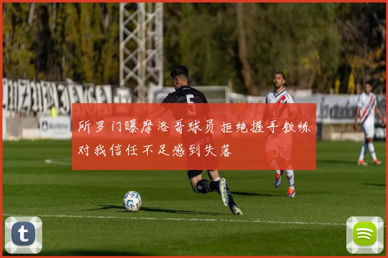 所罗门曝摩洛哥球员拒绝握手教练对我信任不足感到失落