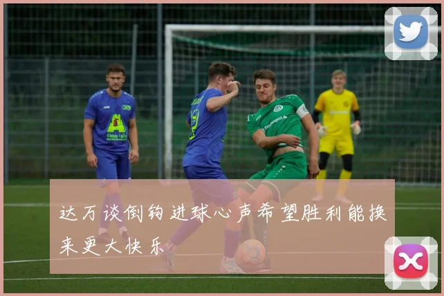 达万谈倒钩进球心声希望胜利能换来更大快乐