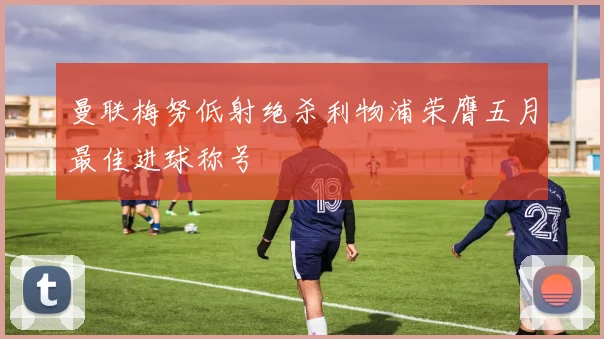 曼联梅努低射绝杀利物浦荣膺五月最佳进球称号