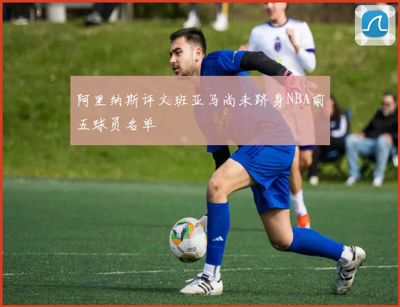 阿里纳斯评文班亚马尚未跻身NBA前五球员名单