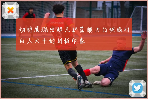 切特展现出超凡护筐能力打破我对白人大个的刻板印象
