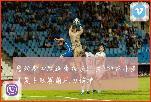 詹姆斯回顾选秀经历：为NBA奋斗多年夏季联赛前压力倍增