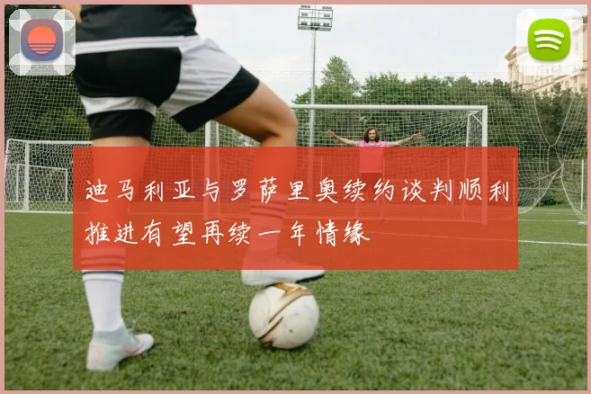 迪马利亚与罗萨里奥续约谈判顺利推进有望再续一年情缘