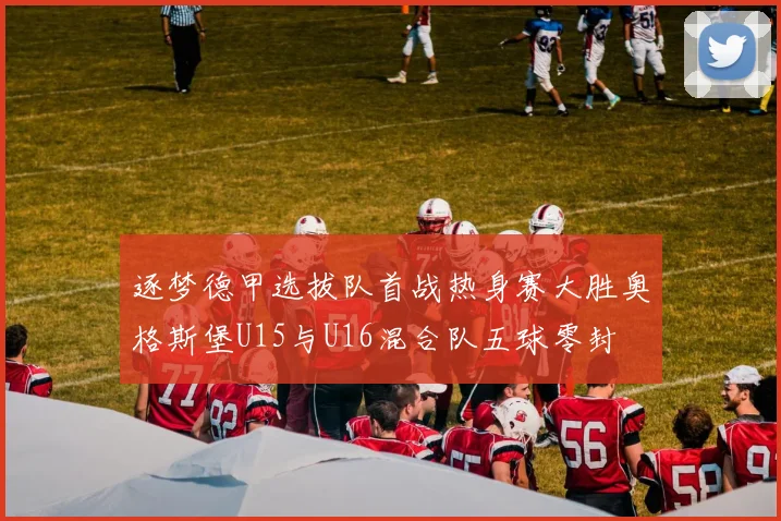 逐梦德甲选拔队首战热身赛大胜奥格斯堡U15与U16混合队五球零封
