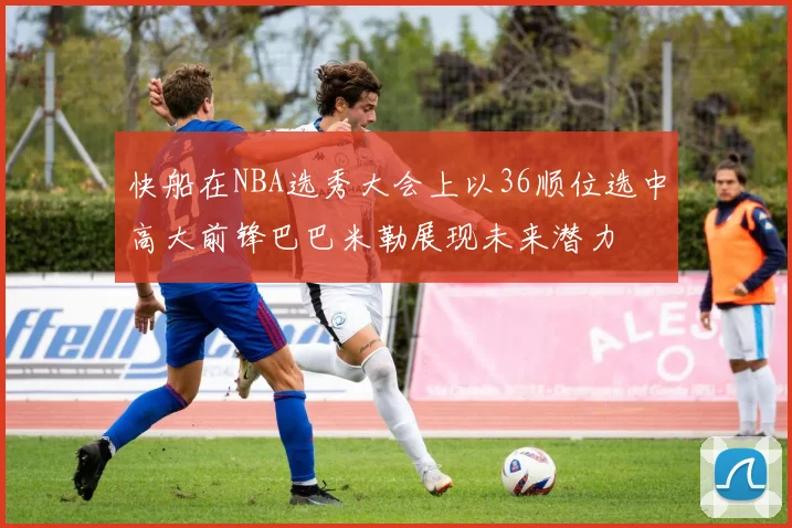 快船在NBA选秀大会上以36顺位选中高大前锋巴巴米勒展现未来潜力