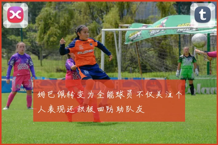 姆巴佩转变为全能球员不仅关注个人表现还积极回防助队友