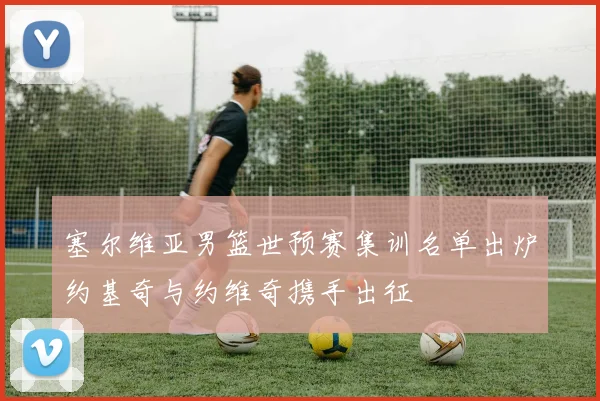 塞尔维亚男篮世预赛集训名单出炉约基奇与约维奇携手出征