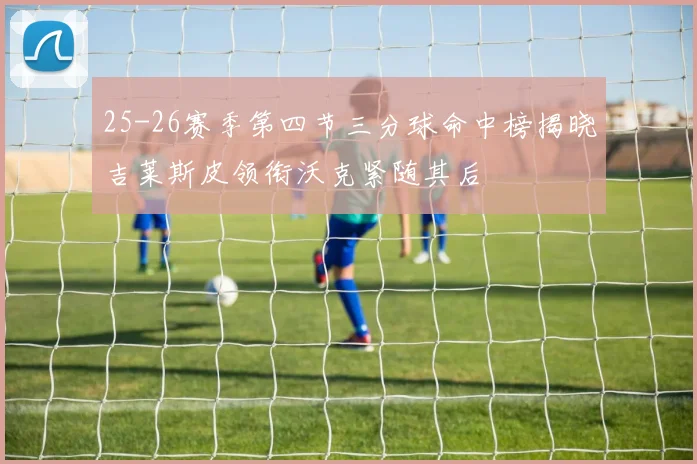 25-26赛季第四节三分球命中榜揭晓吉莱斯皮领衔沃克紧随其后