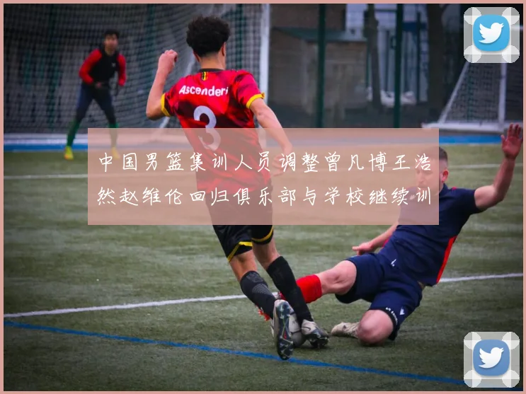 中国男篮集训人员调整曾凡博王浩然赵维伦回归俱乐部与学校继续训练