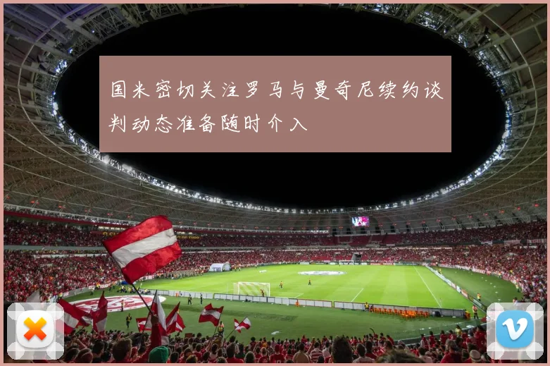 国米密切关注罗马与曼奇尼续约谈判动态准备随时介入